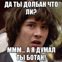 да ты долбан что ли? ммм... а я думал ты ботан!