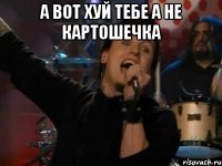 а вот хуй тебе а не картошечка 