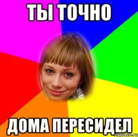 ты точно дома пересидел