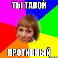 ты такой противный