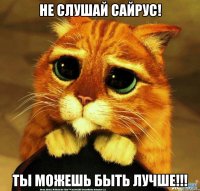 не слушай сайрус! ты можешь быть лучше!!!