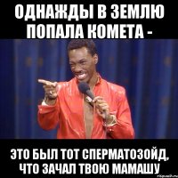 однажды в землю попала комета - это был тот сперматозойд, что зачал твою мамашу