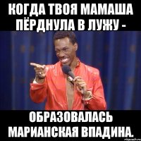 когда твоя мамаша пёрднула в лужу - образовалась марианская впадина.