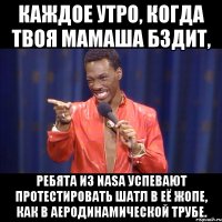 каждое утро, когда твоя мамаша бздит, ребята из nasa успевают протестировать шатл в её жопе, как в аеродинамической трубе.
