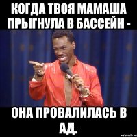 когда твоя мамаша прыгнула в бассейн - она провалилась в ад.