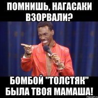 помнишь, нагасаки взорвали? бомбой "толстяк" была твоя мамаша!