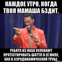каждое утро, когда твоя мамаша бздит, ребята из nasa успевают протестировать шаттл в её жопе, как в аэродинамической трубе.