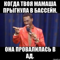 когда твоя мамаша прыгнула в бассейн, она провалилась в ад.
