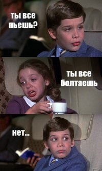 ты все пьешь? ты все болтаешь нет...