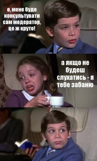 о, мене буде консультувати сам модератор, це ж круто! а якщо не будеш слухатись - я тебе забаню 