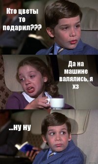 Кто цветы то подарил??? Да на машине валялись, я хз ...ну ну