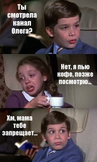 Ты смотрела канал Олега? Нет, я пью кофе, позже посмотрю... Хм, мама тебе запрещает...