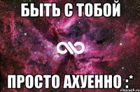 быть с тобой просто ахуенно :*