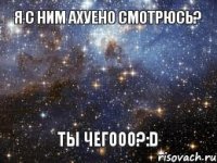 Я с ним ахуено смотрюсь? Ты чегооо?:D