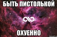 быть пистолькой охуенно