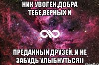 ник уволен,добра тебе,верных и преданный друзей..и не забудь улыбнуться))