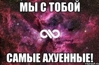 мы с тобой самые ахуенные!