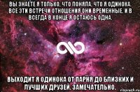 вы знаете я только, что поняла, что я одинока. все эти встречи отношения они временные. и в всегда в конце я остаюсь одна. выходит я одинока от парня до близких и лучших друзей. замечательно.