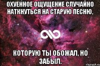 охуенное ощущение случайно наткнуться на старую песню, которую ты обожал, но забыл.