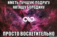 иметь лучшую подругу наташу бородину просто восхетительно