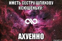 иметь сестру шляхову ксюшеньку:* ахуенно