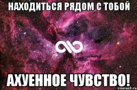 находиться рядом с тобой ахуенное чувство!