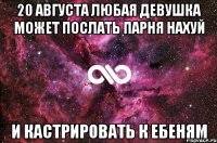 20 августа любая девушка может послать парня нахуй и кастрировать к ебеням