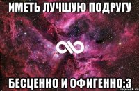 иметь лучшую подругу бесценно и офигенно:3