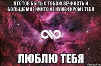 я готов быть с тобою вечность и больше мне никто не нужен кроме тебя люблю тебя