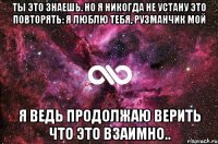 ты это знаешь. но я никогда не устану это повторять: я люблю тебя, рузманчик мой я ведь продолжаю верить что это взаимно..