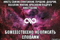 иметь самую офигенную, лучшую, добрую, веселую, милую, красивую подругу анастасию божееествеено, не описать словами