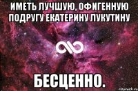 иметь лучшую, офигенную подругу екатерину лукутину бесценно.