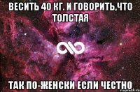 весить 40 кг. и говорить,что толстая так по-женски если честно