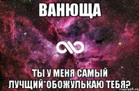 ванюща ты у меня самый лучщий*обожулькаю тебя?