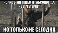 колись ми підем в "абсолют",а не в "тетерів" но только не сегодня