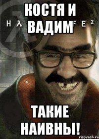 костя и вадим такие наивны!