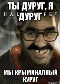 ты дуруг, я дуруг мы крыминалный куруг