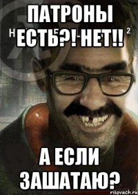 патроны есть?! нет!! а если зашатаю?