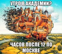 утро в академии? часов после 12 по москве