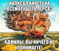 написал анкету на всемогущего перса? админы, вы ничего не понимаете!