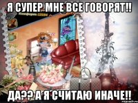 я супер мне все говорят!! да?? а я считаю иначе!!