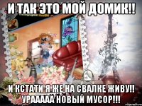 и так это мой домик!! и кстати я же на свалке живу!! урааааа новый мусор!!!