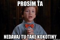 prosím ťa nedavaj tu take kokotiny