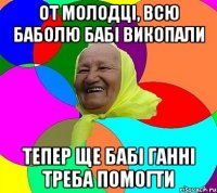 от молодці, всю баболю бабі викопали тепер ще бабі ганні треба помогти
