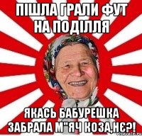 пішла грали фут на поділля якась бабурешка забрала м"яч коза,нє?!