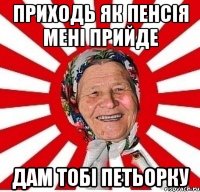 приходь як пенсія мені прийде дам тобі петьорку