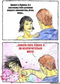 Привет я Пухова. И я расскажу тебе условия нашего знакомства...Итак, икра... ...завали ебло, Пушок. Я ем исключительно мясо!