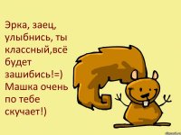 Эрка, заец, улыбнись, ты классный,всё будет зашибись!=) Машка очень по тебе скучает!)