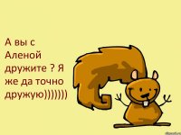 А вы с Аленой дружите ? Я же да точно дружую)))))))