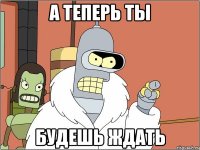 а теперь ты будешь ждать